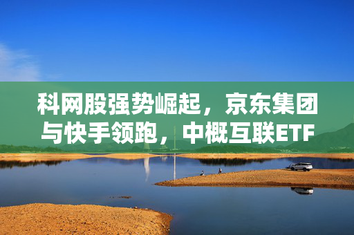 科网股强势崛起，京东集团与快手领跑，中概互联ETF紧随其后的表现亮眼