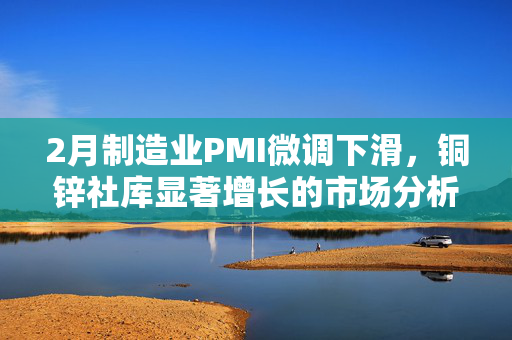 2月制造业PMI微调下滑，铜锌社库显著增长的市场分析解读