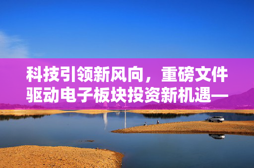 科技引领新风向，重磅文件驱动电子板块投资新机遇——三大主线值得关注