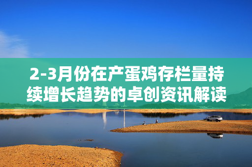 2-3月份在产蛋鸡存栏量持续增长趋势的卓创资讯解读