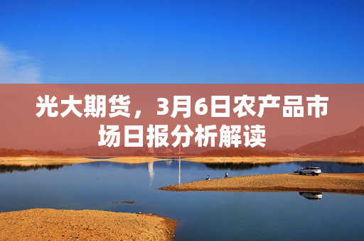 光大期货，3月6日农产品市场日报分析解读