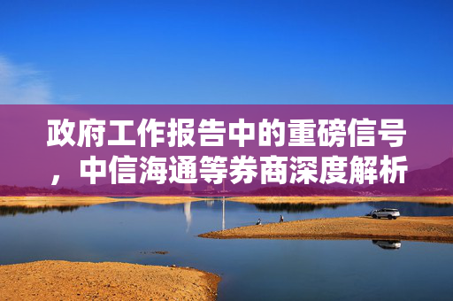 政府工作报告中的重磅信号，中信海通等券商深度解析