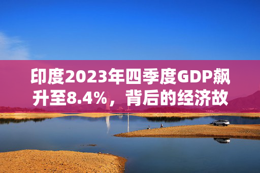印度2023年四季度GDP飙升至8.4%，背后的经济故事与原因分析