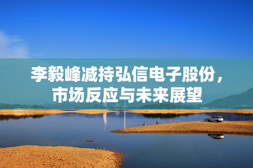 李毅峰减持弘信电子股份，市场反应与未来展望