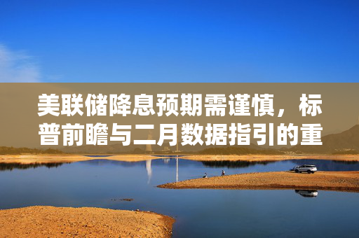 美联储降息预期需谨慎，标普前瞻与二月数据指引的重要性