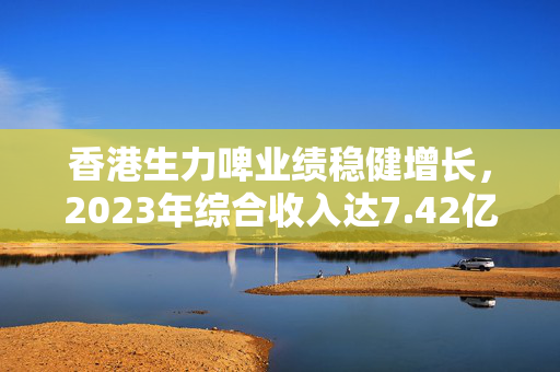 香港生力啤业绩稳健增长，2023年综合收入达7.42亿港元，同比增长8.9%