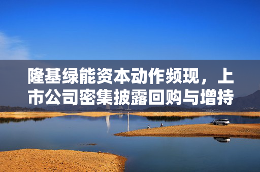 隆基绿能资本动作频现，上市公司密集披露回购与增持计划，6亿元回购股份引关注