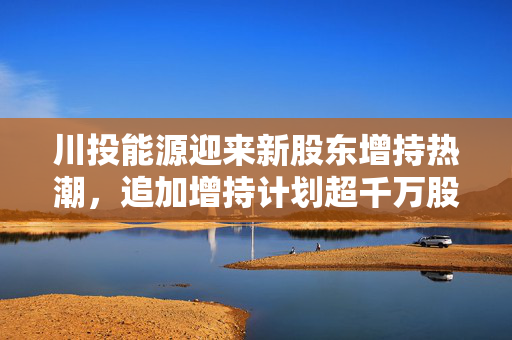 川投能源迎来新股东增持热潮，追加增持计划超千万股