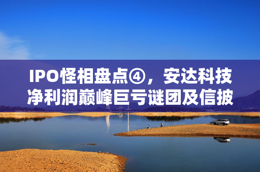IPO怪相盘点④，安达科技净利润巅峰巨亏谜团及信披违规频发事件