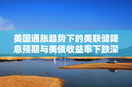 美国通胀趋势下的美联储降息预期与美债收益率下跌深度解析
