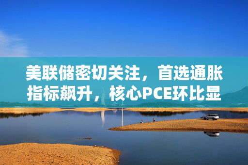 美联储密切关注，首选通胀指标飙升，核心PCE环比显著增长。