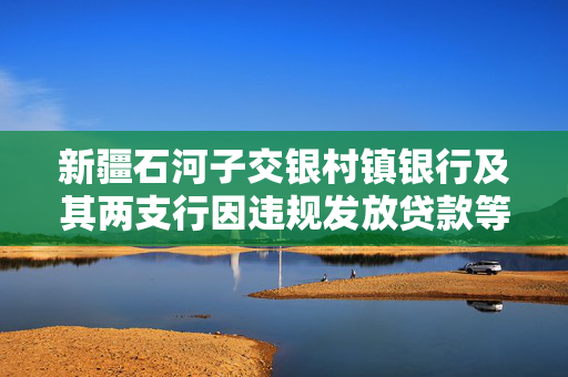 新疆石河子交银村镇银行及其两支行因违规发放贷款等行为被罚款130万元