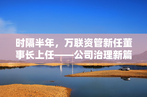时隔半年，万联资管新任董事长上任——公司治理新篇章的开启