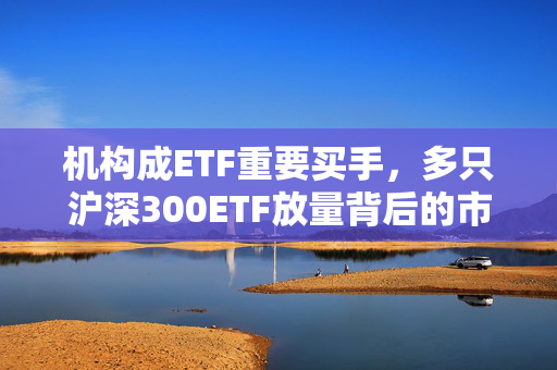 机构成ETF重要买手，多只沪深300ETF放量背后的市场逻辑