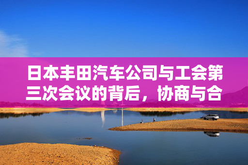 日本丰田汽车公司与工会第三次会议的背后，协商与合作的新篇章