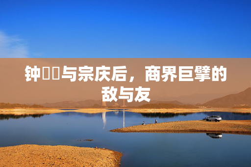 钟睒睒与宗庆后，商界巨擘的敌与友