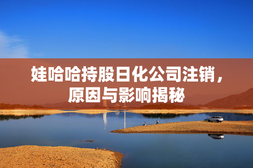 娃哈哈持股日化公司注销，原因与影响揭秘