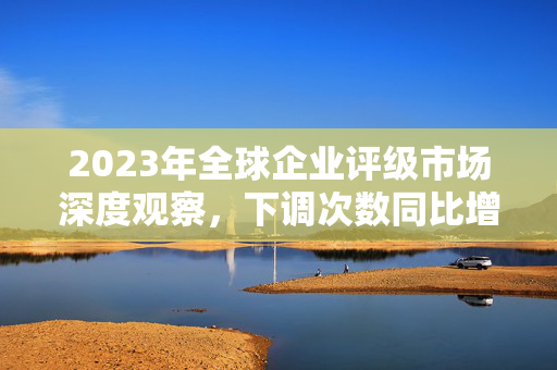 2023年全球企业评级市场深度观察，下调次数同比增8%，连续两年超上调次数