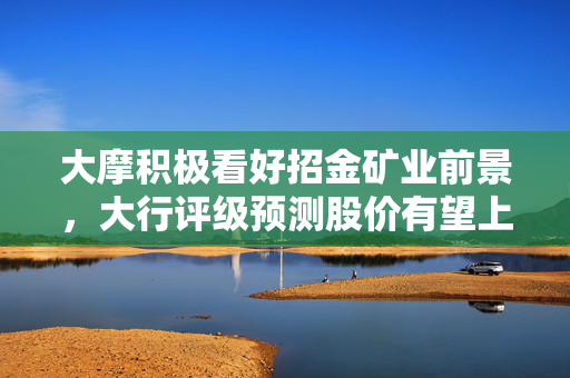 大摩积极看好招金矿业前景，大行评级预测股价有望上涨至目标价12.2港元
