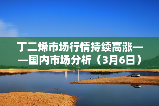 丁二烯市场行情持续高涨——国内市场分析（3月6日）
