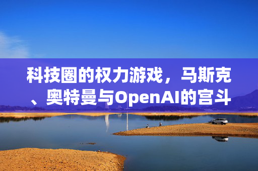 科技圈的权力游戏，马斯克、奥特曼与OpenAI的宫斗剧