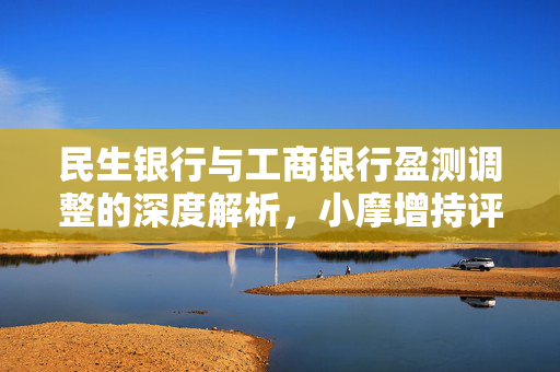 民生银行与工商银行盈测调整的深度解析，小摩增持评级背后的逻辑