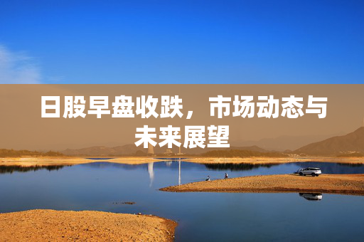 日股早盘收跌，市场动态与未来展望