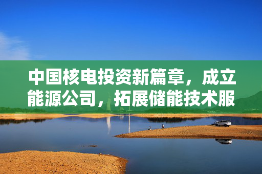 中国核电投资新篇章，成立能源公司，拓展储能技术服务业务