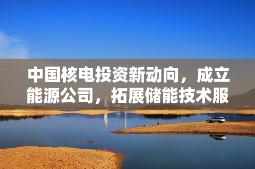 中国核电投资新动向，成立能源公司，拓展储能技术服务领域
