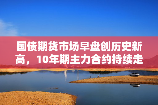 国债期货市场早盘创历史新高，10年期主力合约持续走高
