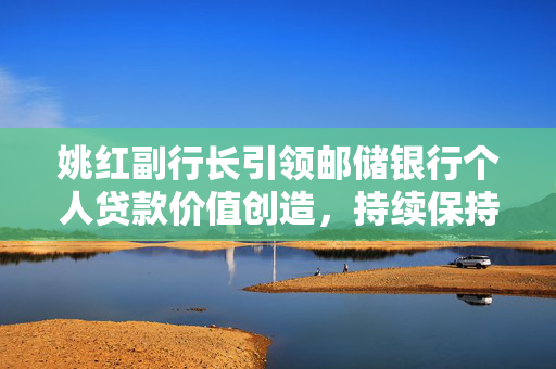 姚红副行长引领邮储银行个人贷款价值创造，持续保持同业最优水平