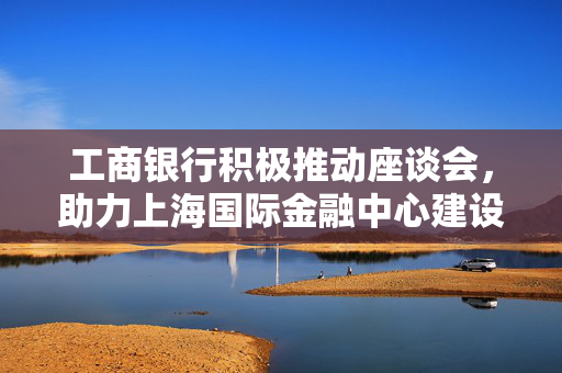 工商银行积极推动座谈会，助力上海国际金融中心建设