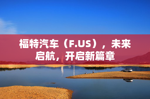 福特汽车（F.US），未来启航，开启新篇章
