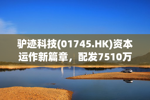 驴迹科技(01745.HK)资本运作新篇章，配发7510万股