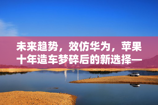 未来趋势，效仿华为，苹果十年造车梦碎后的新选择——人工智能领域探索之路
