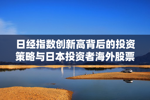 日经指数创新高背后的投资策略与日本投资者海外股票配置偏好分析