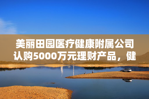 美丽田园医疗健康附属公司认购5000万元理财产品，健康产业与金融投资双重优势的融合
