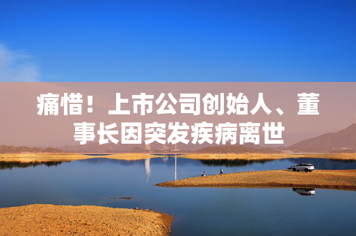痛惜！上市公司创始人、董事长因突发疾病离世