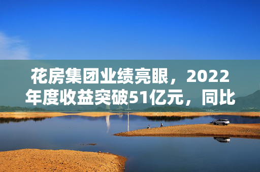 花房集团业绩亮眼，2022年度收益突破51亿元，同比增长约10.8%
