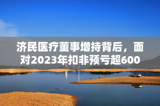 济民医疗董事增持背后，面对2023年扣非预亏超6000万元的挑战，市场风口解读