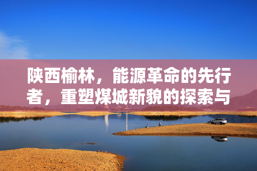 陕西榆林，能源革命的先行者，重塑煤城新貌的探索与实践