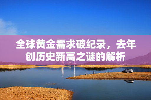 全球黄金需求破纪录，去年创历史新高之谜的解析