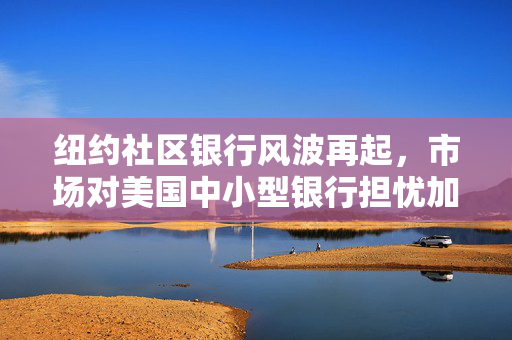 纽约社区银行风波再起，市场对美国中小型银行担忧加剧