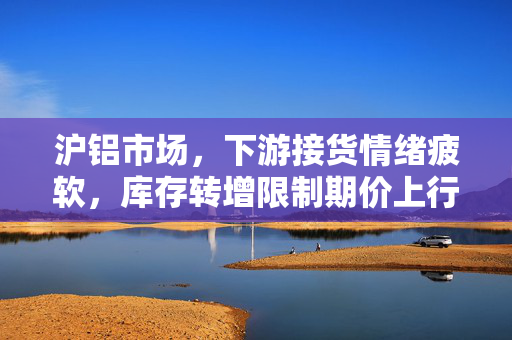 沪铝市场，下游接货情绪疲软，库存转增限制期价上行空间分析
