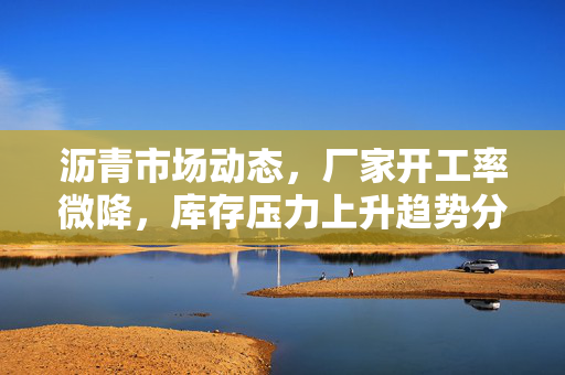 沥青市场动态，厂家开工率微降，库存压力上升趋势分析