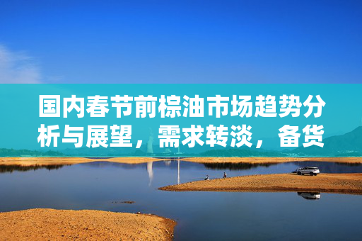 国内春节前棕油市场趋势分析与展望，需求转淡，备货进入尾声