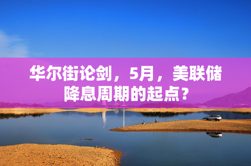 华尔街论剑，5月，美联储降息周期的起点？