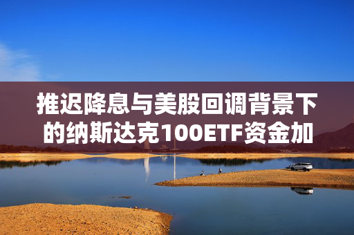 推迟降息与美股回调背景下的纳斯达克100ETF资金加仓策略与科技巨头财报展望
