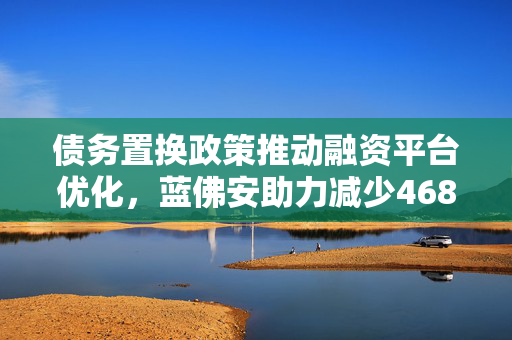 债务置换政策推动融资平台优化，蓝佛安助力减少4680家企业债务负担