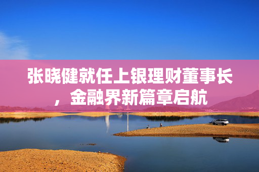 张晓健就任上银理财董事长，金融界新篇章启航